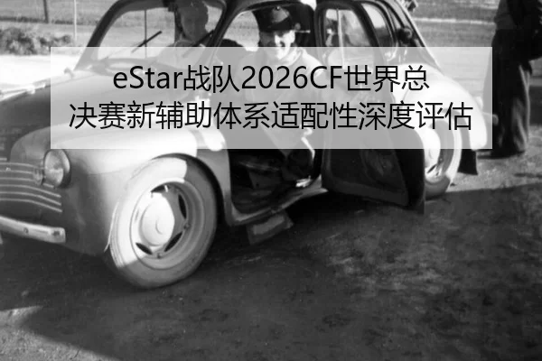 eStar战队2026CF世界总决赛新辅助体系适配性深度评估
